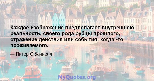 Каждое изображение предполагает внутреннюю реальность, своего рода рубцы прошлого, отражение действия или события, когда -то проживаемого.