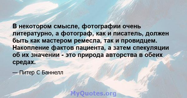 В некотором смысле, фотографии очень литературно, а фотограф, как и писатель, должен быть как мастером ремесла, так и провидцем. Накопление фактов пациента, а затем спекуляции об их значении - это природа авторства в