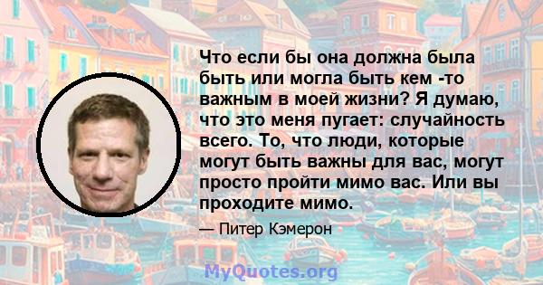 Что если бы она должна была быть или могла быть кем -то важным в моей жизни? Я думаю, что это меня пугает: случайность всего. То, что люди, которые могут быть важны для вас, могут просто пройти мимо вас. Или вы