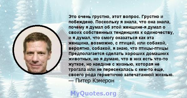 Это очень грустно, этот вопрос. Грустно и побеждено. Поскольку я знала, что она знала, почему я думал об этой женщине-я думал о своих собственных тенденциях к одиночеству, и я думал, что смогу оказаться как эта женщина, 