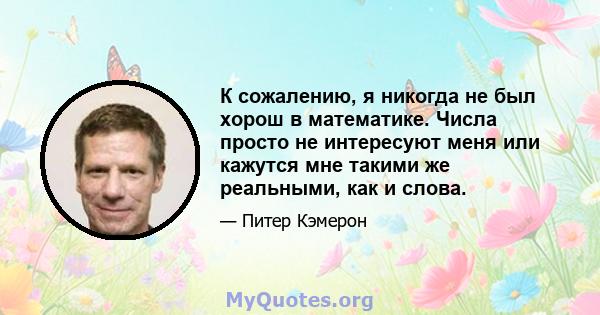 К сожалению, я никогда не был хорош в математике. Числа просто не интересуют меня или кажутся мне такими же реальными, как и слова.