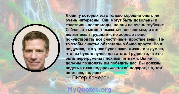 Люди, у которых есть только хороший опыт, не очень интересны. Они могут быть довольны и счастливы после моды, но они не очень глубокие. Сейчас это может показаться несчастьем, и это делает вещи трудными, но хорошо-легко 