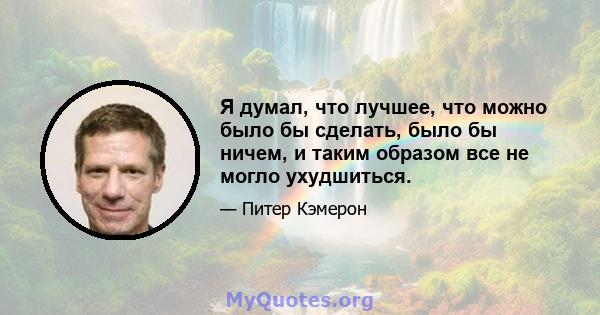 Я думал, что лучшее, что можно было бы сделать, было бы ничем, и таким образом все не могло ухудшиться.