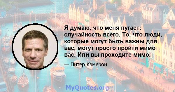 Я думаю, что меня пугает: случайность всего. То, что люди, которые могут быть важны для вас, могут просто пройти мимо вас. Или вы проходите мимо.