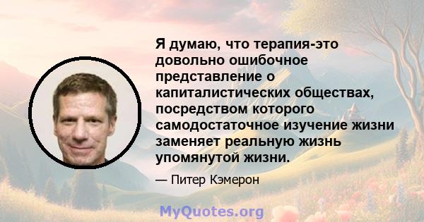 Я думаю, что терапия-это довольно ошибочное представление о капиталистических обществах, посредством которого самодостаточное изучение жизни заменяет реальную жизнь упомянутой жизни.