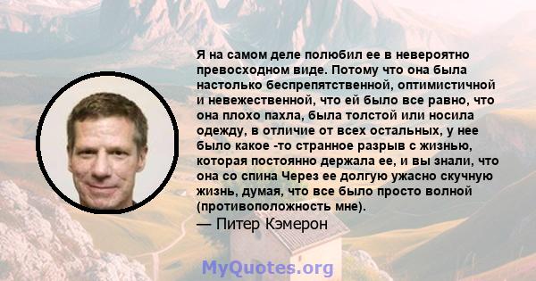 Я на самом деле полюбил ее в невероятно превосходном виде. Потому что она была настолько беспрепятственной, оптимистичной и невежественной, что ей было все равно, что она плохо пахла, была толстой или носила одежду, в