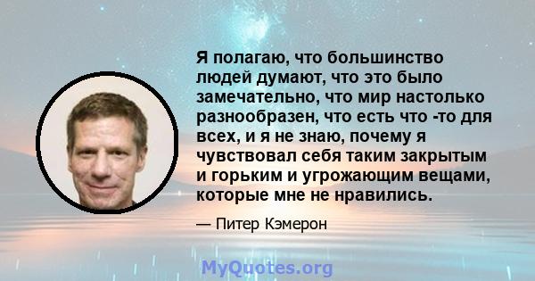 Я полагаю, что большинство людей думают, что это было замечательно, что мир настолько разнообразен, что есть что -то для всех, и я не знаю, почему я чувствовал себя таким закрытым и горьким и угрожающим вещами, которые