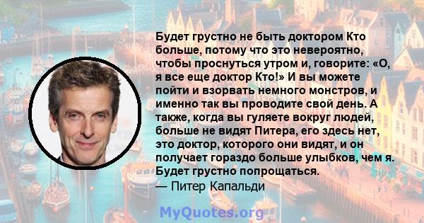 Будет грустно не быть доктором Кто больше, потому что это невероятно, чтобы проснуться утром и, говорите: «О, я все еще доктор Кто!» И вы можете пойти и взорвать немного монстров, и именно так вы проводите свой день. А