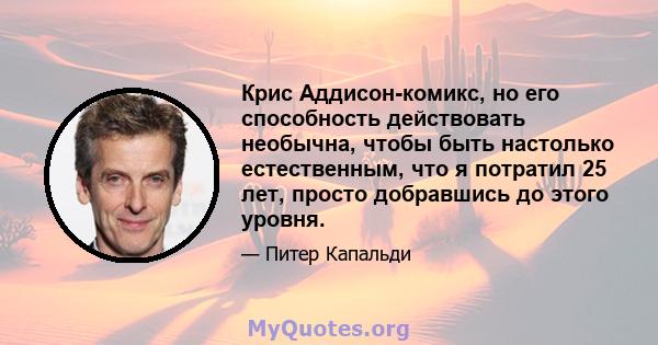 Крис Аддисон-комикс, но его способность действовать необычна, чтобы быть настолько естественным, что я потратил 25 лет, просто добравшись до этого уровня.