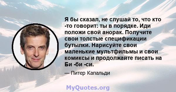 Я бы сказал, не слушай то, что кто -то говорит: ты в порядке. Иди положи свой анорак. Получите свои толстые спецификации бутылки. Нарисуйте свои маленькие мультфильмы и свои комиксы и продолжайте писать на Би -би -си.