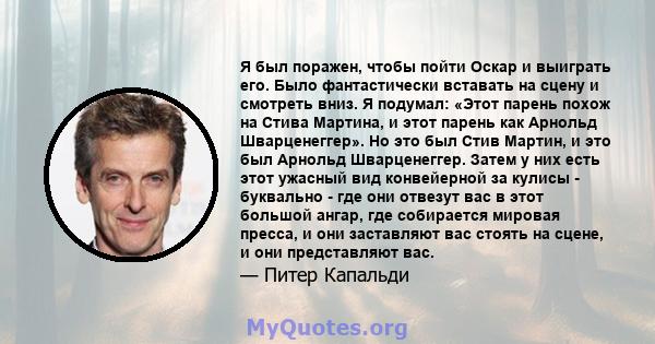 Я был поражен, чтобы пойти Оскар и выиграть его. Было фантастически вставать на сцену и смотреть вниз. Я подумал: «Этот парень похож на Стива Мартина, и этот парень как Арнольд Шварценеггер». Но это был Стив Мартин, и