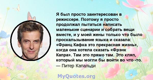 Я был просто заинтересован в режиссере. Поэтому я просто продолжал пытаться написать маленькие сценарии и собрать вещи вместе, и у моей жены только что было проскальзывание языка и сказала: «Франц Кафка это прекрасная