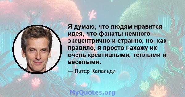 Я думаю, что людям нравится идея, что фанаты немного эксцентрично и странно, но, как правило, я просто нахожу их очень креативными, теплыми и веселыми.