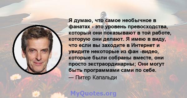 Я думаю, что самое необычное в фанатах - это уровень превосходства, который они показывают в той работе, которую они делают. Я имею в виду, что если вы заходите в Интернет и увидите некоторые из фан -видео, которые были 