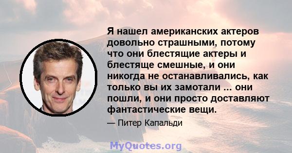 Я нашел американских актеров довольно страшными, потому что они блестящие актеры и блестяще смешные, и они никогда не останавливались, как только вы их замотали ... они пошли, и они просто доставляют фантастические вещи.