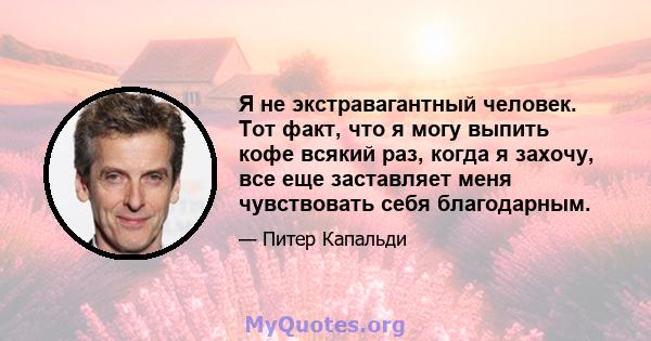 Я не экстравагантный человек. Тот факт, что я могу выпить кофе всякий раз, когда я захочу, все еще заставляет меня чувствовать себя благодарным.