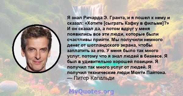 Я знал Ричарда Э. Гранта, и я пошел к нему и сказал: «Хотите [сыграть Кафку в фильме]?» И он сказал да, а потом вдруг у меня появились все эти люди, которые были счастливы прийти. Мы получили немного денег от