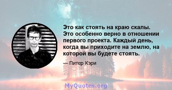 Это как стоять на краю скалы. Это особенно верно в отношении первого проекта. Каждый день, когда вы приходите на землю, на которой вы будете стоять.