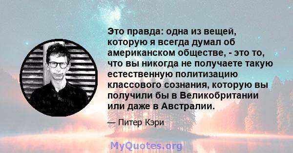 Это правда: одна из вещей, которую я всегда думал об американском обществе, - это то, что вы никогда не получаете такую ​​естественную политизацию классового сознания, которую вы получили бы в Великобритании или даже в