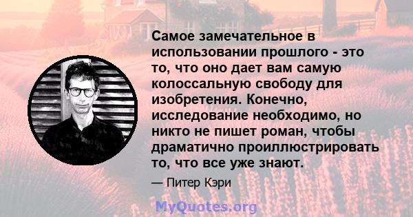 Самое замечательное в использовании прошлого - это то, что оно дает вам самую колоссальную свободу для изобретения. Конечно, исследование необходимо, но никто не пишет роман, чтобы драматично проиллюстрировать то, что