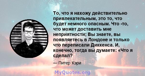 То, что я нахожу действительно привлекательным, это то, что будет немного опасным. Что -то, что может доставить мне неприятности; Вы знаете, вы появляетесь в Лондоне и только что переписали Диккенса. И, конечно, тогда