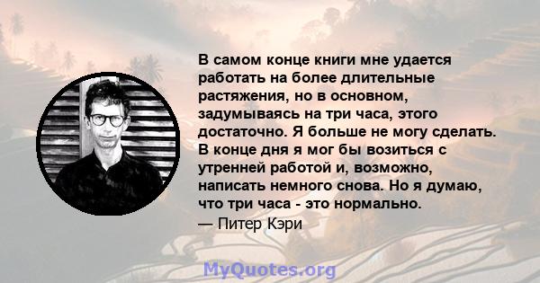 В самом конце книги мне удается работать на более длительные растяжения, но в основном, задумываясь на три часа, этого достаточно. Я больше не могу сделать. В конце дня я мог бы возиться с утренней работой и, возможно,