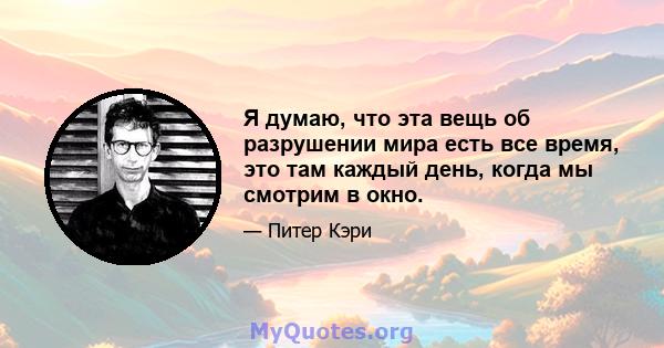 Я думаю, что эта вещь об разрушении мира есть все время, это там каждый день, когда мы смотрим в окно.