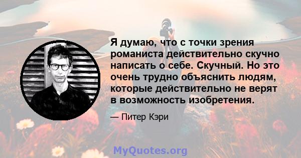 Я думаю, что с точки зрения романиста действительно скучно написать о себе. Скучный. Но это очень трудно объяснить людям, которые действительно не верят в возможность изобретения.