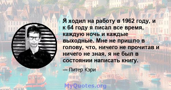 Я ходил на работу в 1962 году, и к 64 году я писал все время, каждую ночь и каждые выходные. Мне не пришло в голову, что, ничего не прочитав и ничего не зная, я не был в состоянии написать книгу.