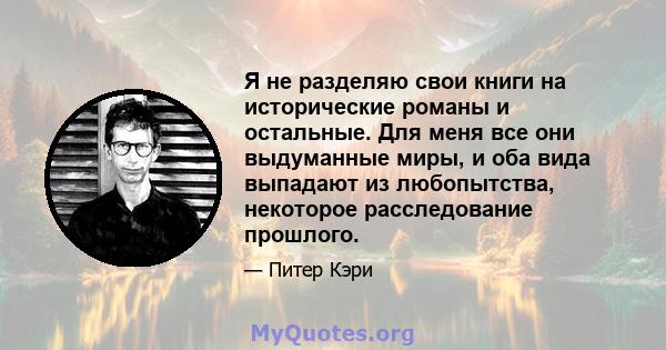 Я не разделяю свои книги на исторические романы и остальные. Для меня все они выдуманные миры, и оба вида выпадают из любопытства, некоторое расследование прошлого.