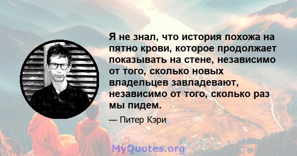 Я не знал, что история похожа на пятно крови, которое продолжает показывать на стене, независимо от того, сколько новых владельцев завладевают, независимо от того, сколько раз мы пидем.