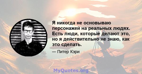 Я никогда не основываю персонажей на реальных людях. Есть люди, которые делают это, но я действительно не знаю, как это сделать.