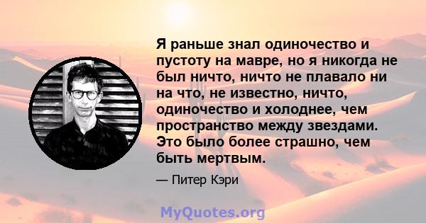 Я раньше знал одиночество и пустоту на мавре, но я никогда не был ничто, ничто не плавало ни на что, не известно, ничто, одиночество и холоднее, чем пространство между звездами. Это было более страшно, чем быть мертвым.