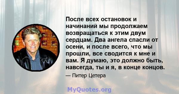 После всех остановок и начинаний мы продолжаем возвращаться к этим двум сердцам. Два ангела спасли от осени, и после всего, что мы прошли, все сводится к мне и вам. Я думаю, это должно быть, навсегда, ты и я, в конце