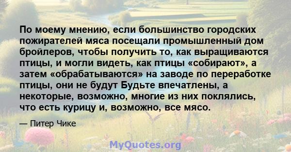 По моему мнению, если большинство городских пожирателей мяса посещали промышленный дом бройлеров, чтобы получить то, как выращиваются птицы, и могли видеть, как птицы «собирают», а затем «обрабатываются» на заводе по