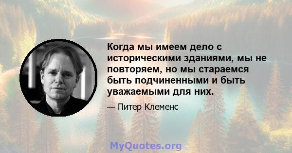 Когда мы имеем дело с историческими зданиями, мы не повторяем, но мы стараемся быть подчиненными и быть уважаемыми для них.