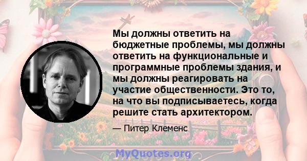 Мы должны ответить на бюджетные проблемы, мы должны ответить на функциональные и программные проблемы здания, и мы должны реагировать на участие общественности. Это то, на что вы подписываетесь, когда решите стать