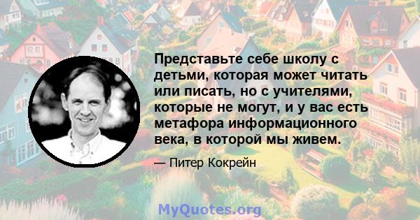 Представьте себе школу с детьми, которая может читать или писать, но с учителями, которые не могут, и у вас есть метафора информационного века, в которой мы живем.