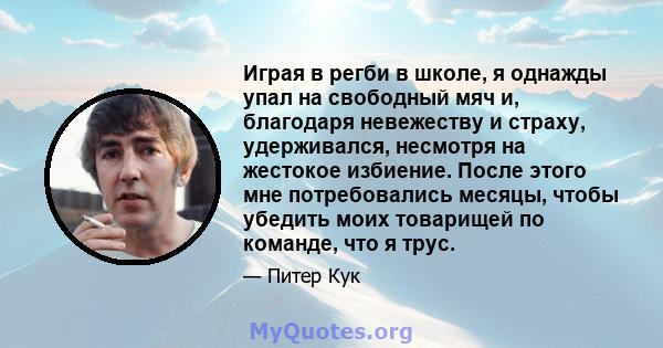 Играя в регби в школе, я однажды упал на свободный мяч и, благодаря невежеству и страху, удерживался, несмотря на жестокое избиение. После этого мне потребовались месяцы, чтобы убедить моих товарищей по команде, что я