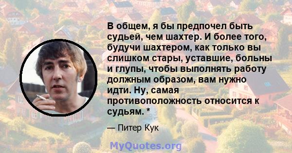 В общем, я бы предпочел быть судьей, чем шахтер. И более того, будучи шахтером, как только вы слишком стары, уставшие, больны и глупы, чтобы выполнять работу должным образом, вам нужно идти. Ну, самая противоположность