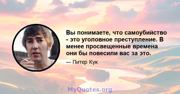 Вы понимаете, что самоубийство - это уголовное преступление. В менее просвещенные времена они бы повесили вас за это.