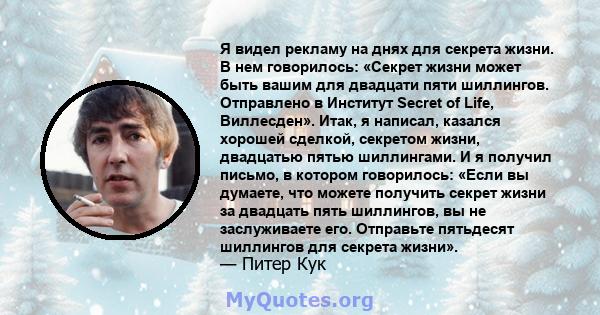 Я видел рекламу на днях для секрета жизни. В нем говорилось: «Секрет жизни может быть вашим для двадцати пяти шиллингов. Отправлено в Институт Secret of Life, Виллесден». Итак, я написал, казался хорошей сделкой,