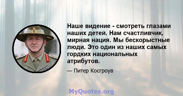 Наше видение - смотреть глазами наших детей. Нам счастливчик, мирная нация. Мы бескорыстные люди. Это один из наших самых гордких национальных атрибутов.