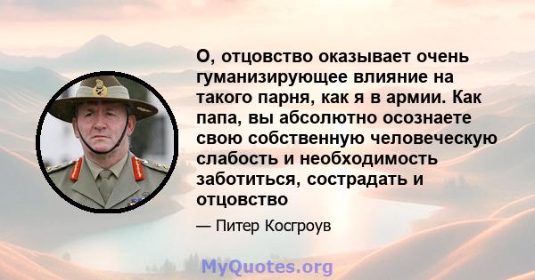 О, отцовство оказывает очень гуманизирующее влияние на такого парня, как я в армии. Как папа, вы абсолютно осознаете свою собственную человеческую слабость и необходимость заботиться, сострадать и отцовство