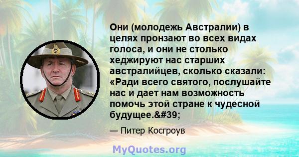 Они (молодежь Австралии) в целях пронзают во всех видах голоса, и они не столько хеджируют нас старших австралийцев, сколько сказали: «Ради всего святого, послушайте нас и дает нам возможность помочь этой стране к