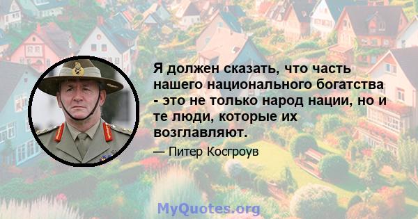 Я должен сказать, что часть нашего национального богатства - это не только народ нации, но и те люди, которые их возглавляют.