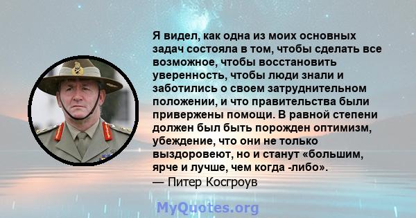 Я видел, как одна из моих основных задач состояла в том, чтобы сделать все возможное, чтобы восстановить уверенность, чтобы люди знали и заботились о своем затруднительном положении, и что правительства были привержены