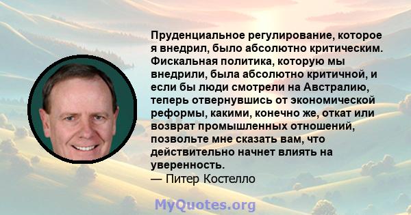 Пруденциальное регулирование, которое я внедрил, было абсолютно критическим. Фискальная политика, которую мы внедрили, была абсолютно критичной, и если бы люди смотрели на Австралию, теперь отвернувшись от экономической 