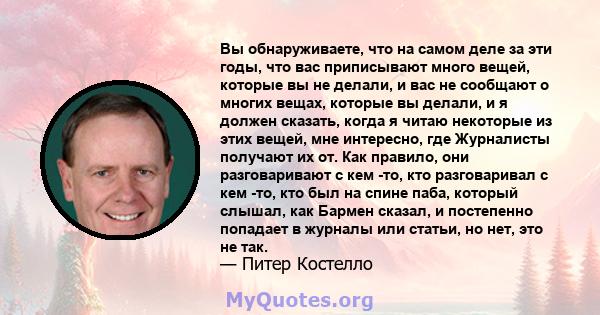 Вы обнаруживаете, что на самом деле за эти годы, что вас приписывают много вещей, которые вы не делали, и вас не сообщают о многих вещах, которые вы делали, и я должен сказать, когда я читаю некоторые из этих вещей, мне 