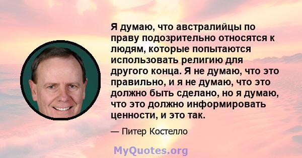 Я думаю, что австралийцы по праву подозрительно относятся к людям, которые попытаются использовать религию для другого конца. Я не думаю, что это правильно, и я не думаю, что это должно быть сделано, но я думаю, что это 